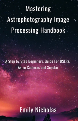 Mastering Astrophotography Image Processing Handbook: A Step by Step Beginner's Guide For DSLRs, Astro Cameras and Seestar - Nicholas, Emily