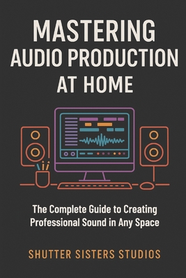 Mastering Audio Production at Home: The Complete Guide to Creating Professional Sound in Any Space - Wilson, Annastayzia (Editor), and Production, Shutter Sisters Studios