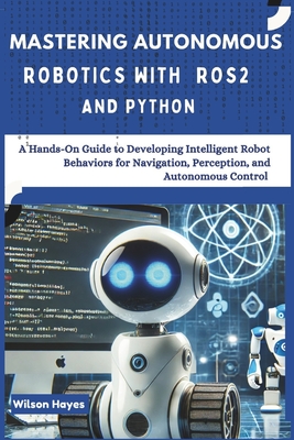 Mastering Autonomous Robotics with ROS2 and Python: A Hands-On Guide to Developing Intelligent Robot Behaviors for Navigation, Perception, and Autonomous Control - Hayes, Wilson