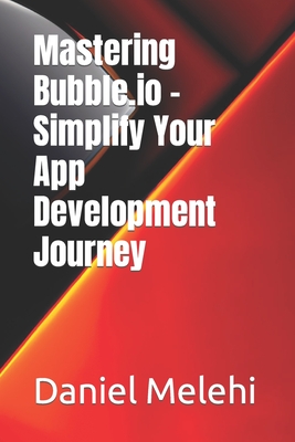 Mastering Bubble.io - Simplify Your App Development Journey - Melehi, Daniel