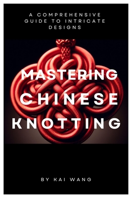 Mastering Chinese Knotting: A Comprehensive Guide to Intricate Designs - Wang, Kai