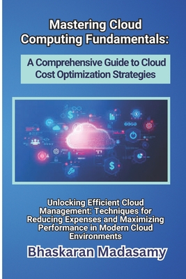 Mastering Cloud Computing Fundamentals: A Comprehensive Guide to Cloud Cost Optimization Strategies: Unlocking Efficient Cloud Management: Techniques for Reducing Expenses and Maximizing Performance in Modern Cloud Environments - Madasamy, Bhaskaran