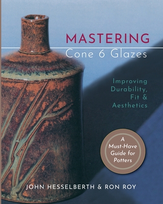 Mastering Cone 6 Glazes: Improving Durability, Fit and Aesthetics - Hesselberth, John, and Roy, Ron