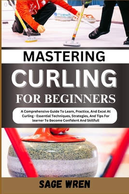 Mastering Curling for Beginner: A Comprehensive Guide To Learn, Practice, And Excel At Curling - Essential Techniques, Strategies, And Tips For learner To Become Confident And Skillfull - Wren, Sage