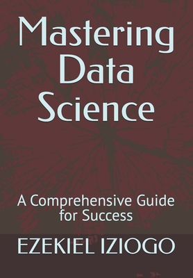 Mastering Data Science: A Comprehensive Guide for Success - Iziogo, Ezekiel