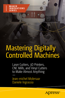 Mastering Digitally Controlled Machines: Laser Cutters, 3D Printers, CNC Mills, and Vinyl Cutters to Make Almost Anything - Molenaar, Jean-Michel, and Ingrassia, Daniele