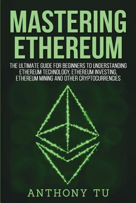 Mastering Ethereum: The Ultimate Guide for Beginners to Understanding Ethereum Technology, Ethereum Investing, Ethereum Mining and Other Cryptocurrencies. - Tu, Anthony