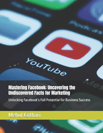 Mastering Facebook: Uncovering the Undiscovered Facts for Marketing: Unlocking Facebook's Full Potential for Business Success