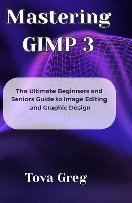 Mastering GIMP 3: The Ultimate Beginners and Seniors Guide to Image Editing and Graphic Design - Greg, Tova