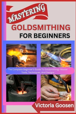 Mastering Goldsmithing for Beginners: The Complete Beginner's Guide To Goldsmithing-Master Tools, Techniques, And Designs - Goosen, Victoria