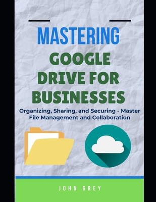 Mastering Google Drive for Businesses: Organizing, Sharing, and Securing - Master File Management and Collaboration - Grey, John
