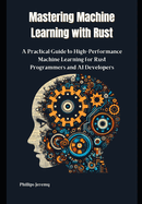 Mastering Machine Learning with Rust: A Practical Guide to High-Performance Machine Learning for Rust Programmers and AI Developers
