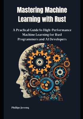 Mastering Machine Learning with Rust: A Practical Guide to High-Performance Machine Learning for Rust Programmers and AI Developers - Jeremy, Phillips