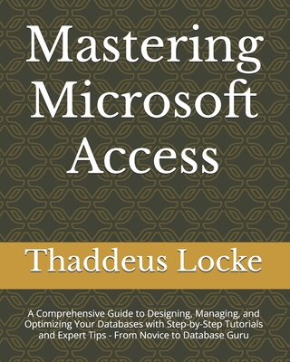 Mastering Microsoft Access: A Comprehensive Guide to Designing, Managing, and Optimizing Your Databases with Step-by-Step Tutorials and Expert Tips - From Novice to Database Guru - Locke, Thaddeus