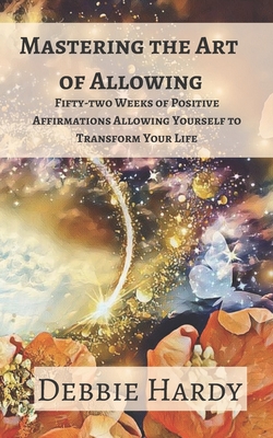 Mastering the Art of Allowing: Fifty-two Weeks of Positive Affirmations Allowing Yourself to Transform Your Life - Hardy, Debbie