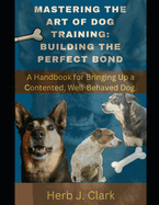 Mastering the Art of Dog Training: Building the Perfect Bond.: A Handbook for Bringing Up a Contented, Well-Behaved Dog.