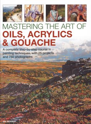 Mastering the Art of Oils, Acrylics & Gouache: A complete step-by-step course in painting techniques, with 25 projects and 750 photographs - Sidaway, Ian