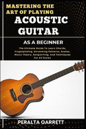 Mastering the Art of Playing Acoustic Guitar as a Beginner: The Ultimate Guide To Learn Chords, Fingerpicking, Strumming Patterns, Scales, Music Theory, Songwriting, And Techniques For All Styles