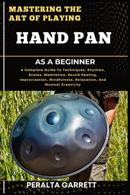 Mastering the Art of Playing Hand Pan as a Beginner: A Complete Guide To Techniques, Rhythms, Scales, Meditation, Sound Healing, Improvisation, Mindfulness, Relaxation, And Musical Creativity - Garrett, Peralta
