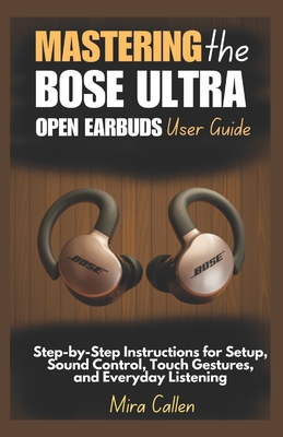 Mastering the Bose Ultra Open Earbuds User Guide: Step-by-Step Instructions for Setup, Sound Control, Touch Gestures, and Everyday Listening - Callen, Mira