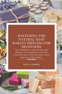 Mastering the Natural Soap Making Process for Beginners: The Complete User Guide and Manual for Newbies Getting Started with the Natural Soap Making for Women