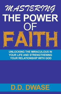 Mastering The Power Of Faith: Unlocking The Miraculous In Your Life And Strengthening Your Relationship With God - Dwase, D D