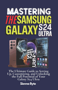 Mastering the Samsung Galaxy S24 Ultra: The Ultimate Guide to Setting Up, Customizing, and Unlocking the Full Potential of Your Galaxy S24 Ultra