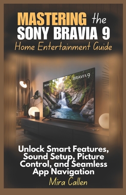 Mastering the Sony Bravia 9 Home Entertainment Guide: Unlock Smart Features, Sound Setup, Picture Control, and Seamless App Navigation - Callen, Mira