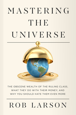 Mastering the Universe: The Obscene Wealth of the Ruling Class, What They Do with Their Money, and Why You Should Hate Them Even More - Larson, Rob