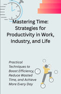 Mastering Time: Strategies for Productivity in Work, Industry, and Life: Practical Techniques to Boost Efficiency, Reduce Wasted Time, and Achieve More Every Day