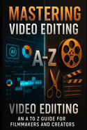 Mastering Video Editing: An A to Z Guide for Filmmakers and Creators: Your Ultimate Guide to Professional Editing - From Beginner to Expert in One Book