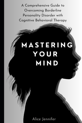 Mastering Your Mind: A Comprehensive Guide to Overcoming Borderline Personality Disorder with Cognitive Behavioral Therapy: Your Guide to Free Stress and Mental Deal with Stress, Anxiety & Face World - Jennifer, Alice