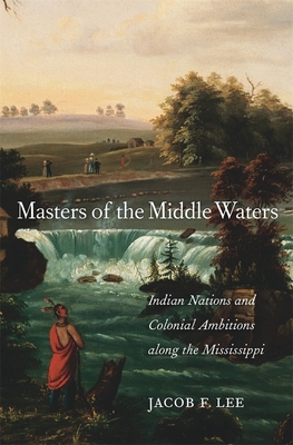 Masters of the Middle Waters: Indian Nations and Colonial Ambitions Along the Mississippi - Lee, Jacob F