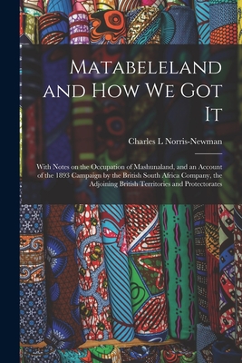 Matabeleland and How We Got It: With Notes on the Occupation of Mashunaland, and an Account of the 1893 Campaign by the British South Africa Company, the Adjoining British Territories and Protectorates - Norris-Newman, Charles L (Creator)