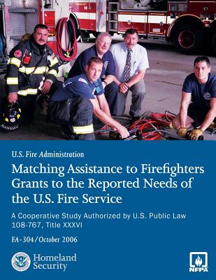 Matching Assistance to Firefighters Grants to the Reported Needs of the U.S. Fire Service: A Cooperative Study Authorized by U.S. Public Law 108-767, Title XXXVI - Department of Homeland Security, U S, and Fire Protection Association, National, and Fire Administration, U