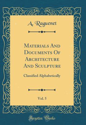 Materials and Documents of Architecture and Sculpture, Vol. 5: Classified Alphabetically (Classic Reprint) - Raguenet, A