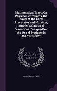 Mathematical Tracts On Physical Astronomy, the Figure of the Earth, Precession and Nutation, and the Calculus of Variations. Designed for the Use of Students in the University