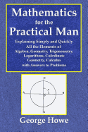 Mathematics for the Practical Man - Explaining Simply and Quickly All the Elements of Algebra, Geometry, Trigonometry, Logarithms, Coo rdinate Geometry, Calculus with Answers to Problems