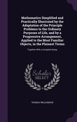 Mathematics Simplified and Practically Illustrated by the Adaptation of the Principle Problems to the Ordinary Purposes of Life, and by a Progressive Arrangement, Applied to the Most Familiar Objects, in the Plainest Terms: Together With a Complete Essay - Williamson, Thomas