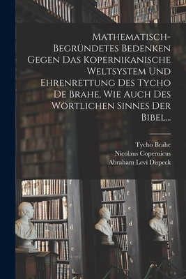 Mathematisch-begrndetes Bedenken Gegen das Kopernikanische Weltsystem und Ehrenrettung des Tycho De Brahe, Wie Auch des Wrtlichen Sinnes der Bibel... - Dispeck, Abraham Levi, and Brahe, Tycho, and Copernicus, Nicolaus