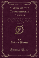 Matho, or the Cosmotheoria Puerilis, Vol. 1 of 2: A Dialogue, in Which the First Principles of Philosophy and Astronomy Are Accommodated to the Capacity of Young Persons, or Such as Have Yet to Tincture of These Sciences, Hence the Principles of Natural R