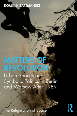 Matters of Revolution: Urban Spaces and Symbolic Politics in Berlin and Warsaw After 1989 - Bartmanski, Dominik