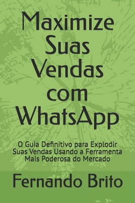 Maximize Suas Vendas com WhatsApp: O Guia Definitivo para Explodir Suas Vendas Usando a Ferramenta Mais Poderosa do Mercado - Brito, Fernando