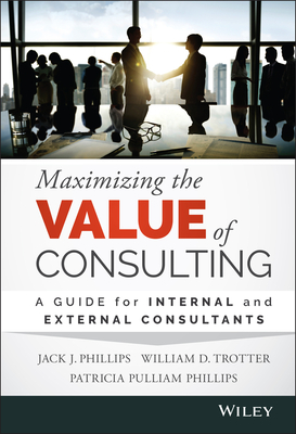 Maximizing the Value of Consulting: A Guide for Internal and External Consultants - Phillips, Jack J, and Trotter, William D, and Phillips, Patricia Pulliam