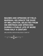 Maxims and Opinions of Field-Marshal His Grace the Duke of Wellington, Selected from His Writings and Speeches During a Public Life of More