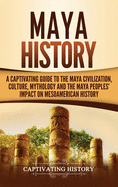 Maya History: A Captivating Guide to the Maya Civilization, Culture, Mythology, and the Maya Peoples' Impact on Mesoamerican History