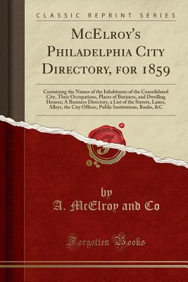 McElroy's Philadelphia City Directory, for 1859: Containing the Names of the Inhabitants of the Consolidated City, Their Occupations, Places of Business, and Dwelling Houses; A Business Directory, a List of the Streets, Lanes, Alleys, the City Offices, Pu - Co, A McElroy and
