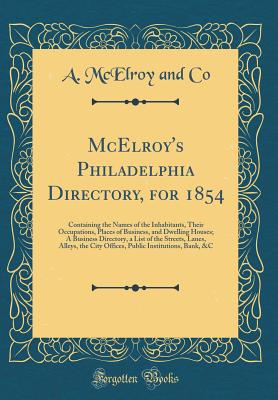 McElroy's Philadelphia Directory, for 1854: Containing the Names of the Inhabitants, Their Occupations, Places of Business, and Dwelling Houses; A Business Directory, a List of the Streets, Lanes, Alleys, the City Offices, Public Institutions, Bank, &c - Co, A McElroy and