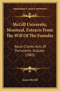 McGill University, Montreal, Extracts from the Will of the Founder: Royal Charter, Acts of Parliament, Statutes (1883)