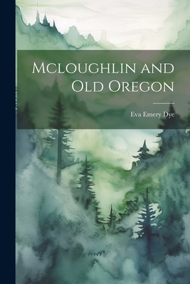 Mcloughlin and Old Oregon - Dye, Eva Emery